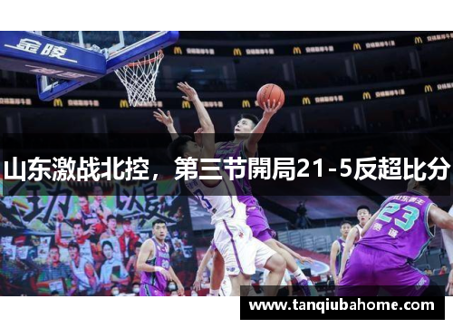 山东激战北控,第三节開局21-5反超比分 山东激战北控,第三节開局21-5反超比分