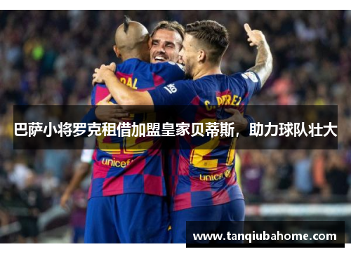 巴萨小将罗克租借加盟皇家贝蒂斯,助力球队壮大 巴萨小将罗克租借加盟皇家贝蒂斯,助力球队壮大
