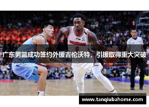 广东男篮成功签约外援吉伦沃特,引援取得重大突破 广东男篮成功签约外援吉伦沃特,引援取得重大突破