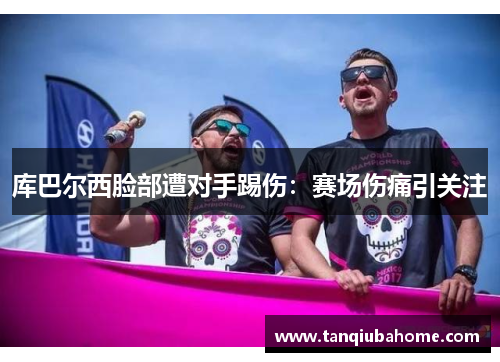 库巴尔西脸部遭对手踢伤:赛场伤痛引关注 库巴尔西脸部遭对手踢伤:赛场伤痛引关注