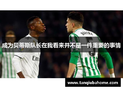 成为贝蒂斯队长在我看来并不是一件重要的事情 成为贝蒂斯队长在我看来并不是一件重要的事情